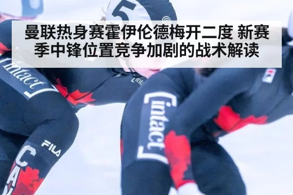 曼联热身赛霍伊伦德梅开二度 新赛季中锋位置竞争加剧的战术解读