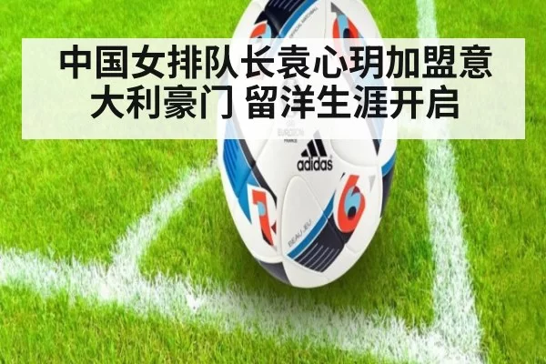 中国女排队长袁心玥加盟意大利豪门 留洋生涯开启