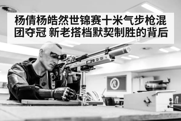 杨倩杨皓然世锦赛十米气步枪混团夺冠 新老搭档默契制胜的背后