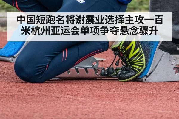 中国短跑名将谢震业选择主攻一百米杭州亚运会单项争夺悬念骤升