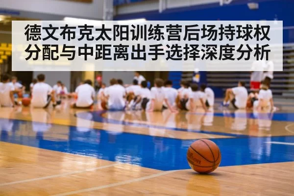 德文布克太阳训练营后场持球权分配与中距离出手选择深度分析（mksports）